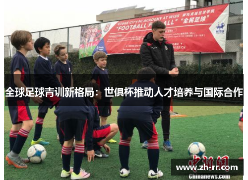 全球足球青训新格局:世俱杯推动人才培养与国际合作 全球足球青训新格局:世俱杯推动人才培养与国际合作